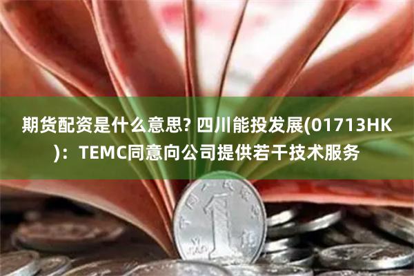 期货配资是什么意思? 四川能投发展(01713HK)：TEMC同意向公司提供若干技术服务