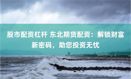 股市配资杠杆 东北期货配资：解锁财富新密码，助您投资无忧