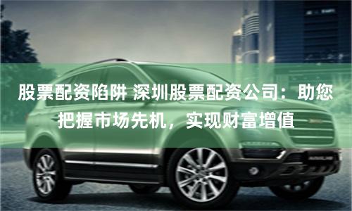 股票配资陷阱 深圳股票配资公司：助您把握市场先机，实现财富增值