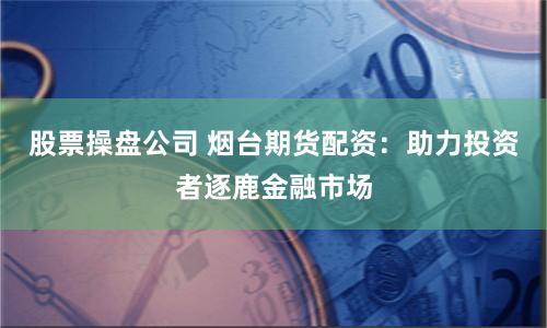 股票操盘公司 烟台期货配资：助力投资者逐鹿金融市场