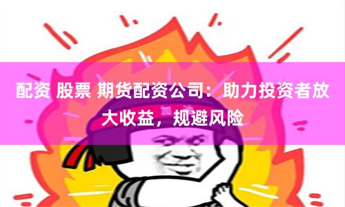 配资 股票 期货配资公司：助力投资者放大收益，规避风险