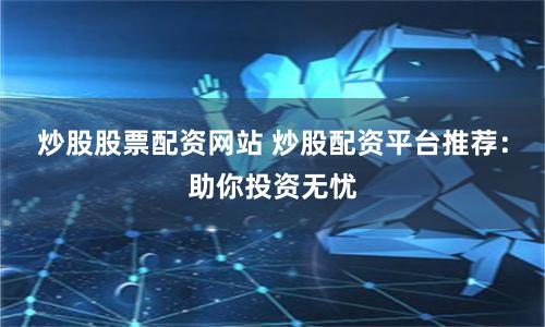 炒股股票配资网站 炒股配资平台推荐：助你投资无忧