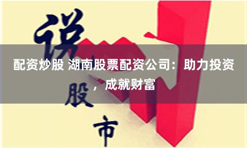 配资炒股 湖南股票配资公司：助力投资，成就财富