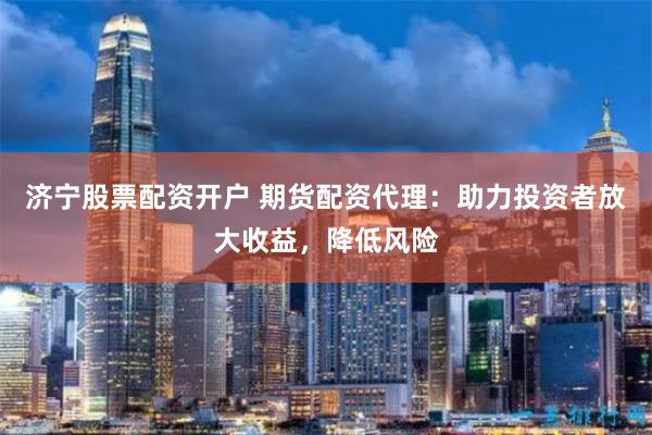 济宁股票配资开户 期货配资代理：助力投资者放大收益，降低风险