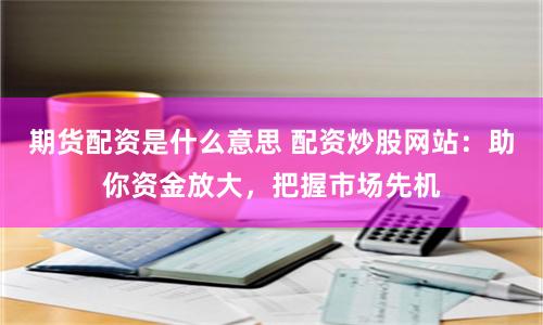 期货配资是什么意思 配资炒股网站：助你资金放大，把握市场先机