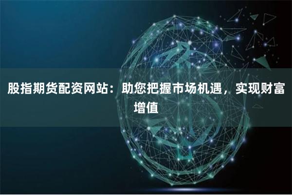 股指期货配资网站：助您把握市场机遇，实现财富增值