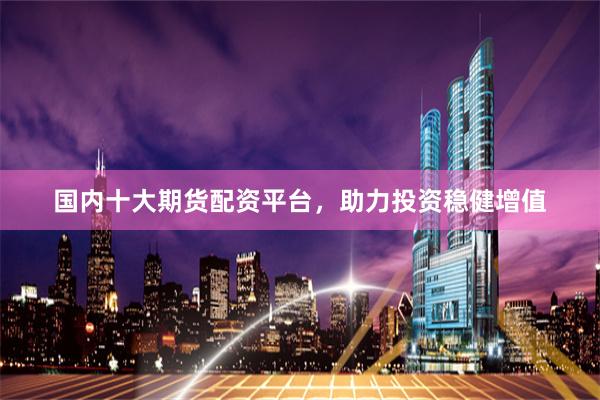 国内十大期货配资平台，助力投资稳健增值