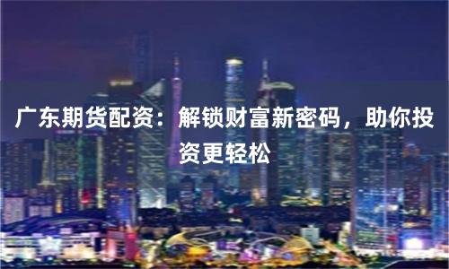 广东期货配资：解锁财富新密码，助你投资更轻松