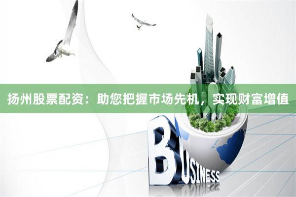 扬州股票配资：助您把握市场先机，实现财富增值