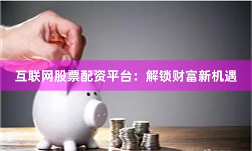 互联网股票配资平台：解锁财富新机遇